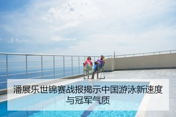 潘展乐世锦赛战报揭示中国游泳新速度与冠军气质