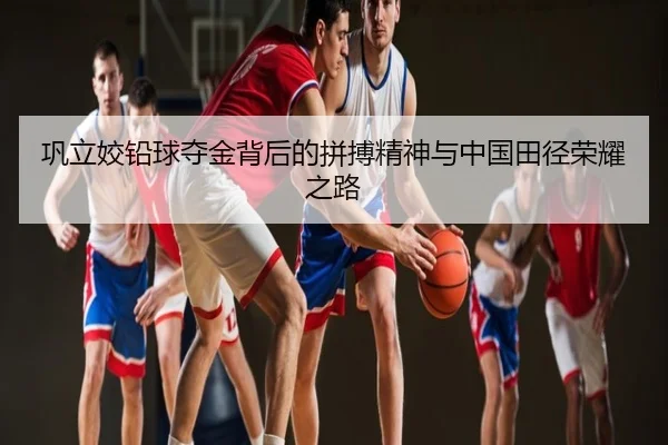 巩立姣铅球夺金背后的拼搏精神与中国田径荣耀之路