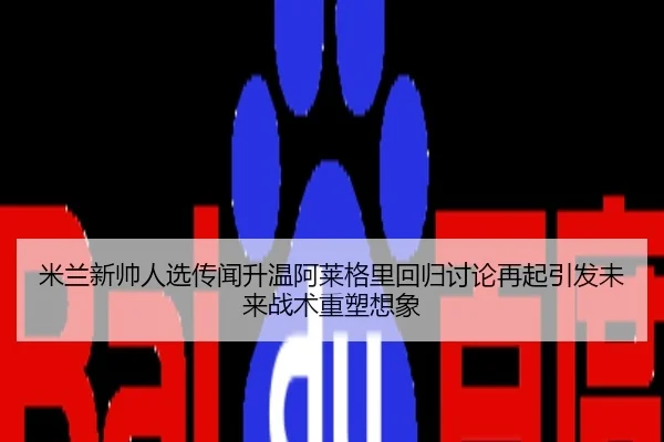 米兰新帅人选传闻升温阿莱格里回归讨论再起引发未来战术重塑想象