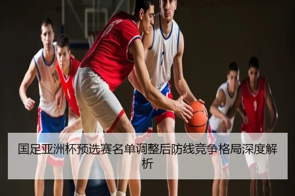国足亚洲杯预选赛名单调整后防线竞争格局深度解析